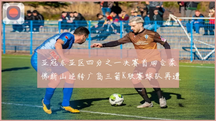 亚冠东亚区四分之一决赛首回合柔佛新山逆转广岛三箭K联赛球队再遭不胜困扰
