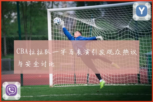 CBA拉拉队一字马表演引发观众热议与安全讨论