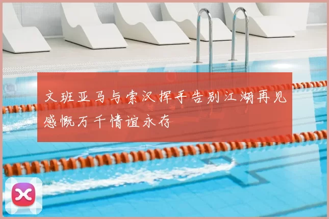 文班亚马与索汉挥手告别江湖再见感慨万千情谊永存