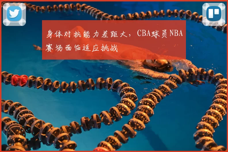 身体对抗能力差距大,CBA球员NBA赛场面临适应挑战