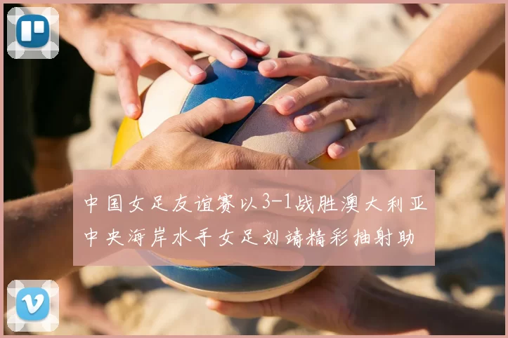 中国女足友谊赛以3-1战胜澳大利亚中央海岸水手女足刘靖精彩抽射助球队取胜