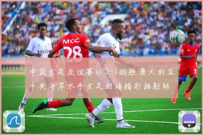 中国女足友谊赛以3-1战胜澳大利亚中央海岸水手女足刘靖精彩抽射助球队取胜