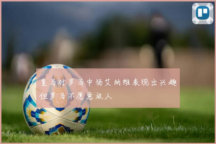 皇马对罗马中场艾纳维表现出兴趣但罗马不愿意放人
