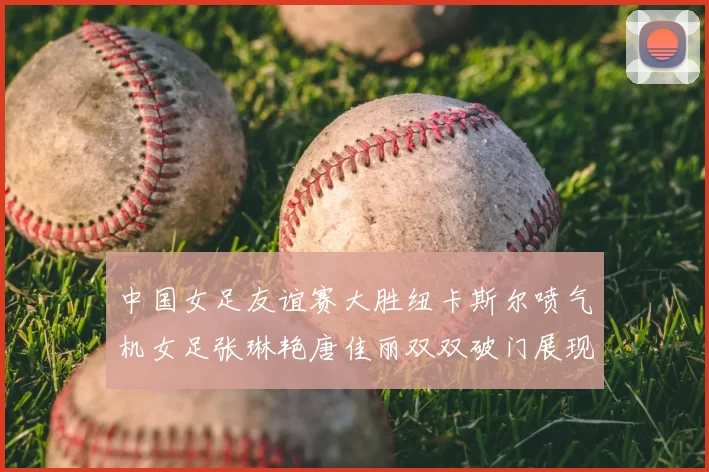 中国女足友谊赛大胜纽卡斯尔喷气机女足张琳艳唐佳丽双双破门展现实力
