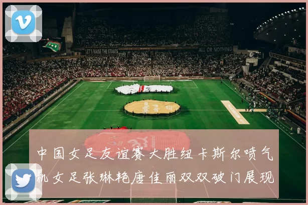 中国女足友谊赛大胜纽卡斯尔喷气机女足张琳艳唐佳丽双双破门展现实力