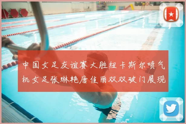 中国女足友谊赛大胜纽卡斯尔喷气机女足张琳艳唐佳丽双双破门展现实力