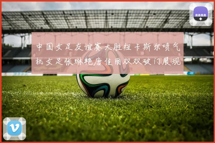 中国女足友谊赛大胜纽卡斯尔喷气机女足张琳艳唐佳丽双双破门展现实力
