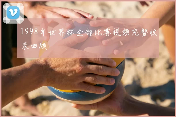 1998年世界杯全部比赛视频完整收录回顾