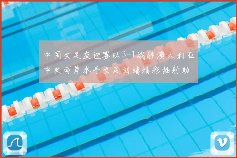 中国女足友谊赛以3-1战胜澳大利亚中央海岸水手女足刘靖精彩抽射助球队取胜