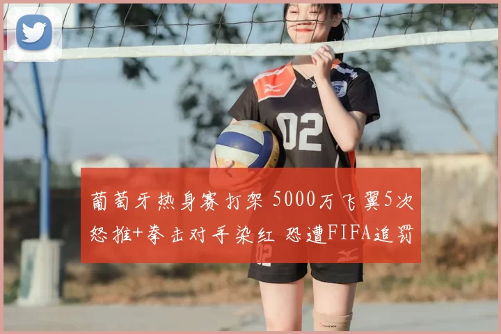 葡萄牙热身赛打架 5000万飞翼5次怒推+拳击对手染红 恐遭FIFA追罚