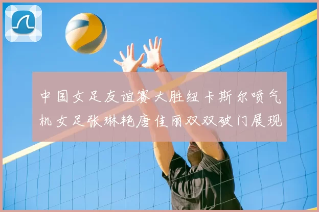 中国女足友谊赛大胜纽卡斯尔喷气机女足张琳艳唐佳丽双双破门展现实力