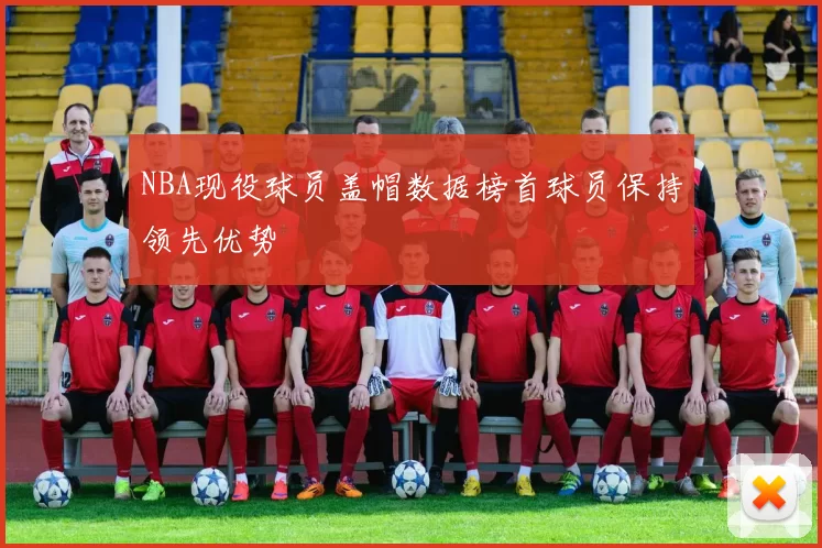 NBA现役球员盖帽数据榜首球员保持领先优势
