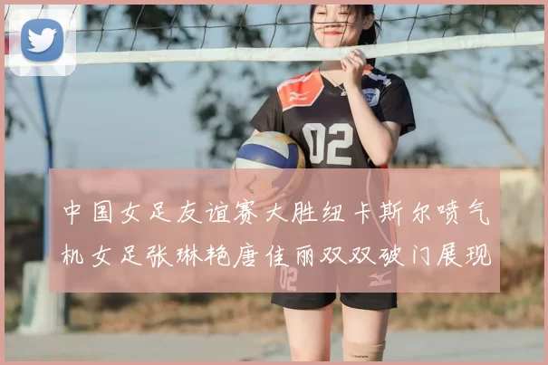 中国女足友谊赛大胜纽卡斯尔喷气机女足张琳艳唐佳丽双双破门展现实力