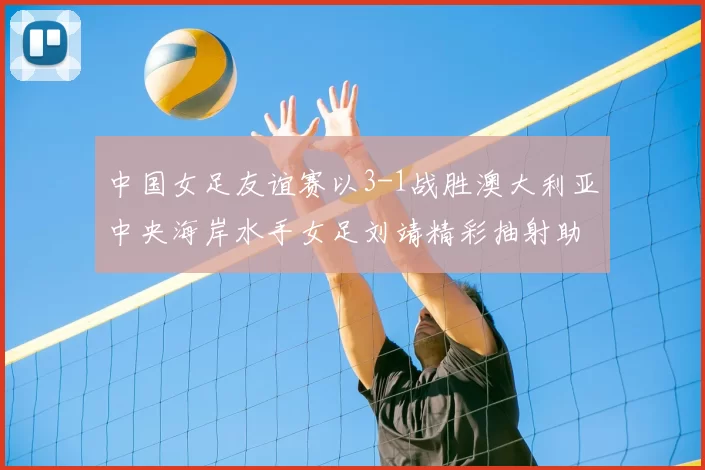中国女足友谊赛以3-1战胜澳大利亚中央海岸水手女足刘靖精彩抽射助球队取胜