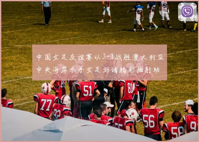 中国女足友谊赛以3-1战胜澳大利亚中央海岸水手女足刘靖精彩抽射助球队取胜