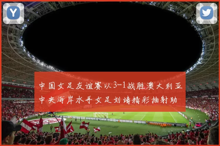 中国女足友谊赛以3-1战胜澳大利亚中央海岸水手女足刘靖精彩抽射助球队取胜