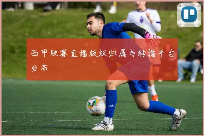 西甲联赛直播版权归属与转播平台分布