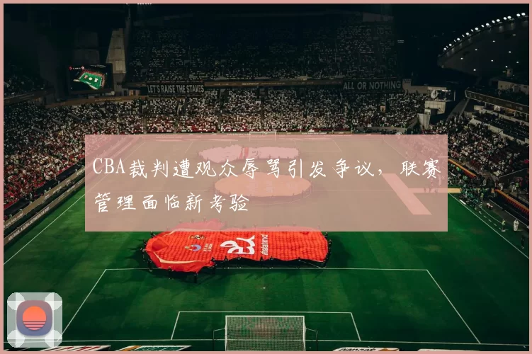 CBA裁判遭观众辱骂引发争议，联赛管理面临新考验