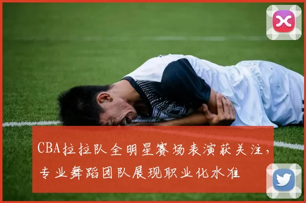CBA拉拉队全明星赛场表演获关注，专业舞蹈团队展现职业化水准