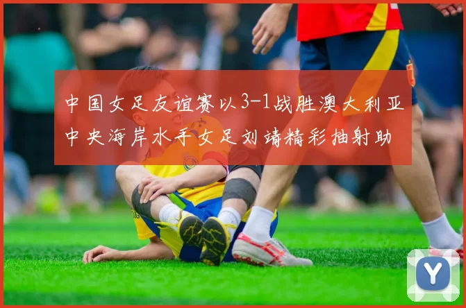 中国女足友谊赛以3-1战胜澳大利亚中央海岸水手女足刘靖精彩抽射助球队取胜