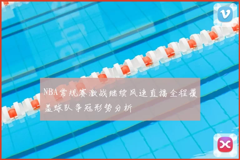 NBA常规赛激战继续风速直播全程覆盖球队争冠形势分析