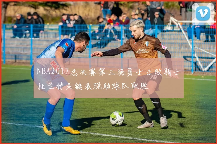 NBA2017总决赛第三场勇士击败骑士杜兰特关键表现助球队取胜