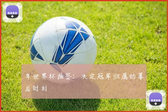 年世界杯抽签：决定冠军归属的幕后时刻